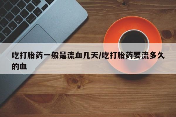 私人卖流产药的联系方式吃打胎药一般是流血几天/吃打胎药要流多久的血