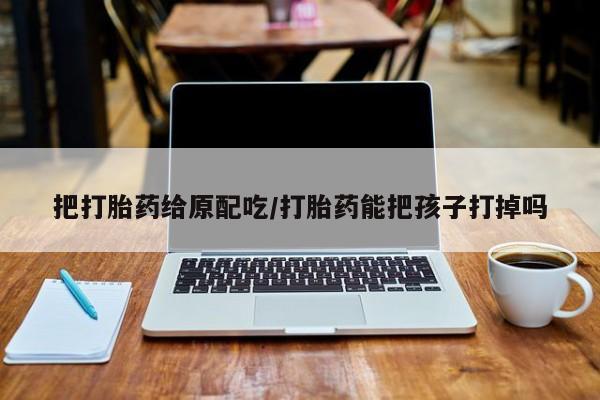 私人卖流产药的联系方式把打胎药给原配吃/打胎药能把孩子打掉吗