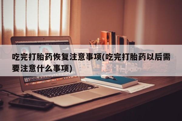 私人卖流产药的联系方式吃完打胎药恢复注意事项(吃完打胎药以后需要注意什么事项)