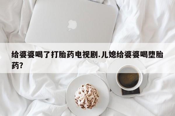 私人卖流产药的联系方式给婆婆喝了打胎药电视剧.儿媳给婆婆喝堕胎药？