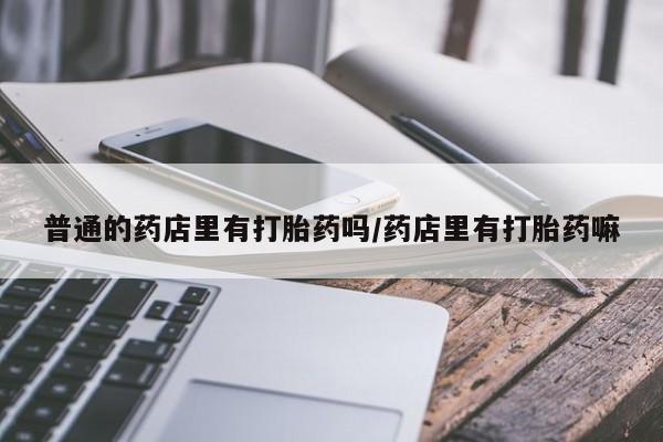 私人卖流产药的联系方式普通的药店里有打胎药吗/药店里有打胎药嘛
