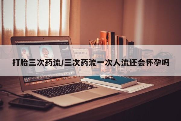 私人卖流产药的联系方式打胎三次药流/三次药流一次人流还会怀孕吗