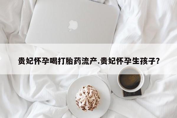 私人卖流产药的联系方式贵妃怀孕喝打胎药流产.贵妃怀孕生孩子？