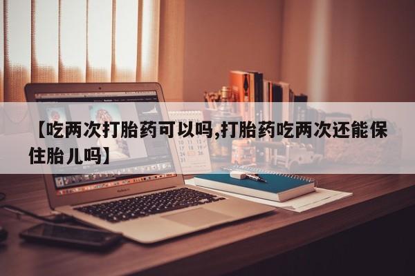 私人卖流产药的联系方式【吃两次打胎药可以吗,打胎药吃两次还能保住胎儿吗】