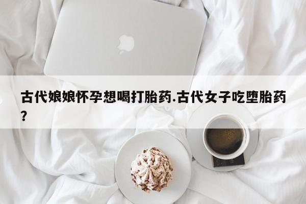 私人卖流产药的联系方式古代娘娘怀孕想喝打胎药.古代女子吃堕胎药？
