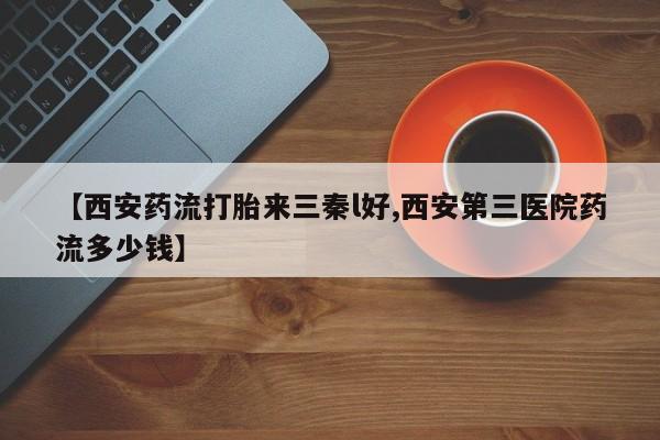 私人卖流产药的联系方式【西安药流打胎来三秦l好,西安第三医院药流多少钱】