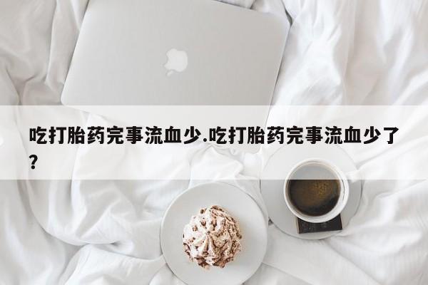 私人卖流产药的联系方式吃打胎药完事流血少.吃打胎药完事流血少了？