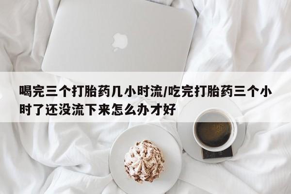 私人卖流产药的联系方式喝完三个打胎药几小时流/吃完打胎药三个小时了还没流下来怎么办才好
