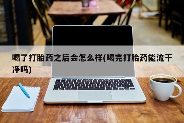 私人卖流产药的联系方式喝了打胎药之后会怎么样(喝完打胎药能流干净吗)