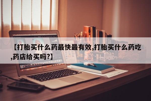 私人卖流产药的联系方式【打胎买什么药最快最有效,打胎买什么药吃,药店给买吗?】
