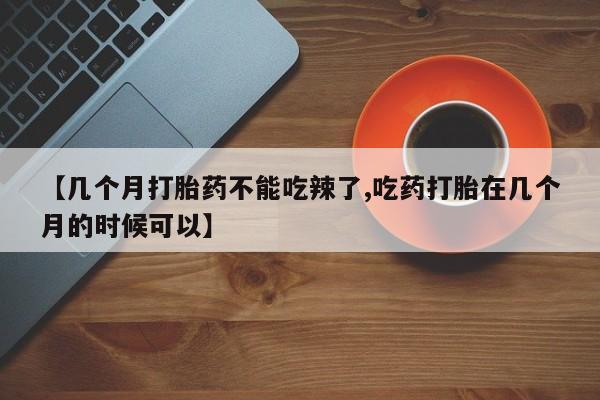 私人卖流产药的联系方式【几个月打胎药不能吃辣了,吃药打胎在几个月的时候可以】