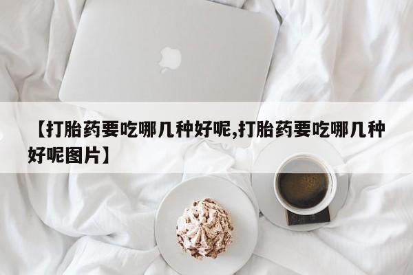 私人卖流产药的联系方式【打胎药要吃哪几种好呢,打胎药要吃哪几种好呢图片】