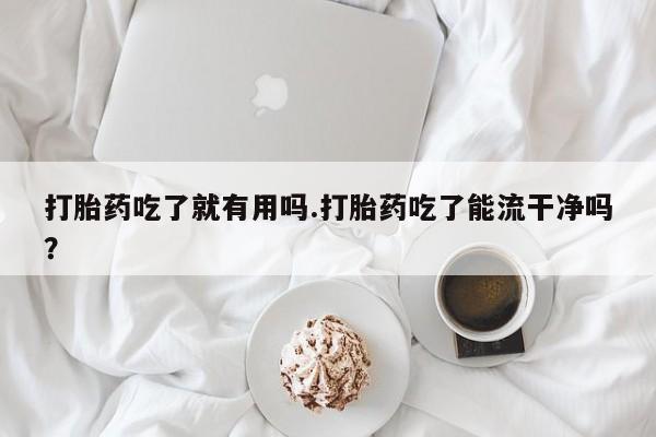 私人卖流产药的联系方式打胎药吃了就有用吗.打胎药吃了能流干净吗？
