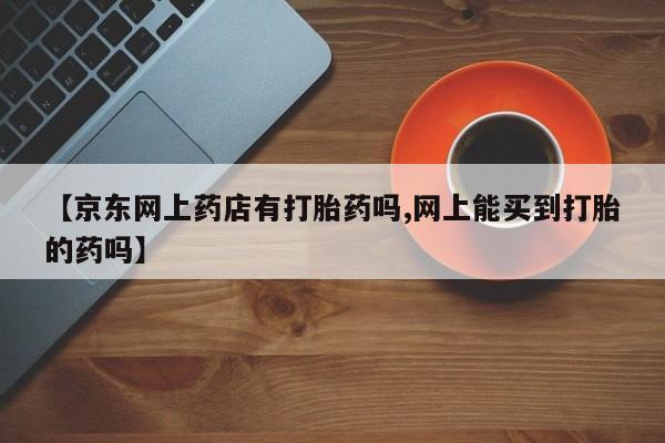 私人卖流产药的联系方式【京东网上药店有打胎药吗,网上能买到打胎的药吗】