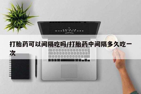 私人卖流产药的联系方式打胎药可以间隔吃吗/打胎药中间隔多久吃一次
