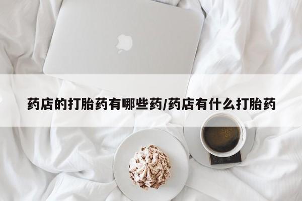 私人卖流产药的联系方式药店的打胎药有哪些药/药店有什么打胎药