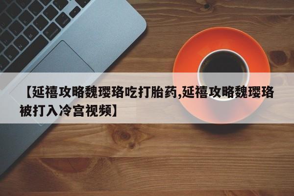 私人卖流产药的联系方式【延禧攻略魏璎珞吃打胎药,延禧攻略魏璎珞被打入冷宫视频】