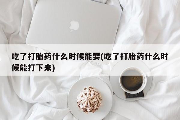 私人卖流产药的联系方式吃了打胎药什么时候能要(吃了打胎药什么时候能打下来)