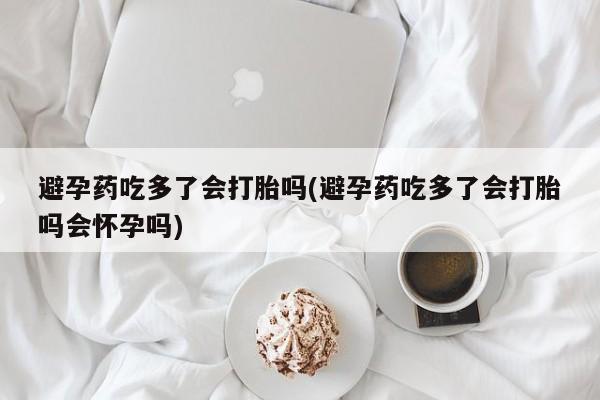 私人卖流产药的联系方式避孕药吃多了会打胎吗(避孕药吃多了会打胎吗会怀孕吗)