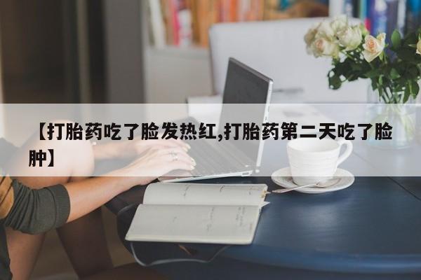 私人卖流产药的联系方式【打胎药吃了脸发热红,打胎药第二天吃了脸肿】
