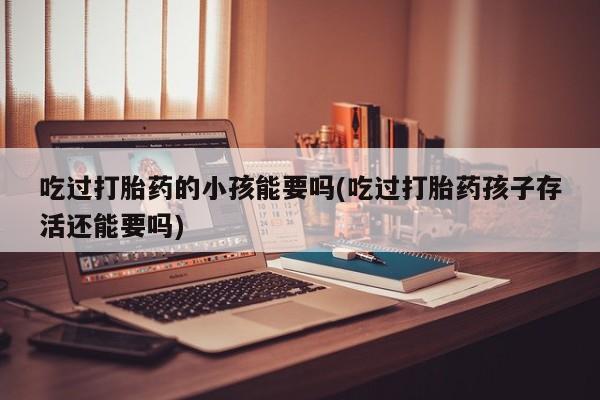 私人卖流产药的联系方式吃过打胎药的小孩能要吗(吃过打胎药孩子存活还能要吗)
