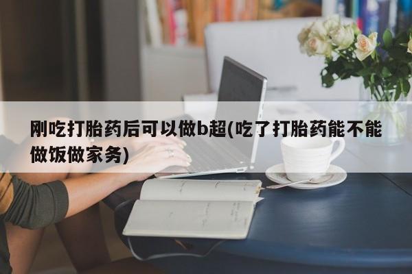 私人卖流产药的联系方式刚吃打胎药后可以做b超(吃了打胎药能不能做饭做家务)