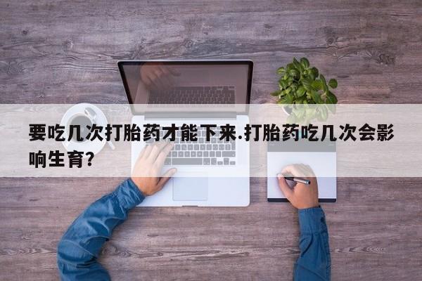 私人卖流产药的联系方式要吃几次打胎药才能下来.打胎药吃几次会影响生育?