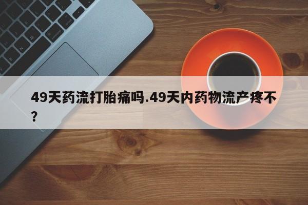 私人卖流产药的联系方式49天药流打胎痛吗.49天内药物流产疼不？