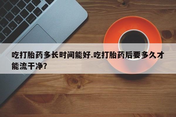 私人卖流产药的联系方式吃打胎药多长时间能好.吃打胎药后要多久才能流干净?