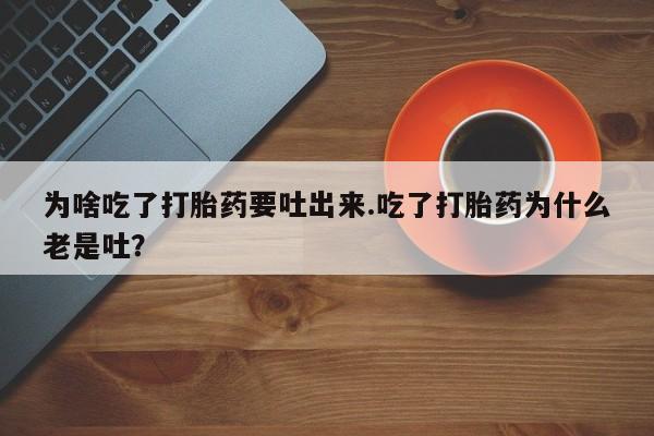 私人卖流产药的联系方式为啥吃了打胎药要吐出来.吃了打胎药为什么老是吐？