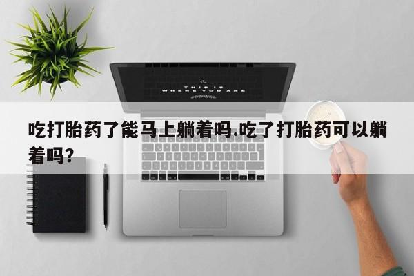 私人卖流产药的联系方式吃打胎药了能马上躺着吗.吃了打胎药可以躺着吗?