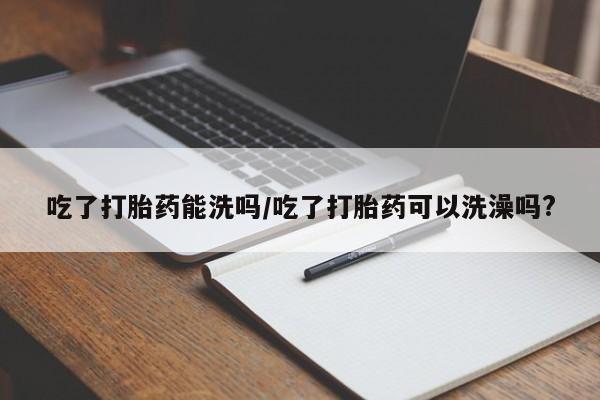 私人卖流产药的联系方式吃了打胎药能洗吗/吃了打胎药可以洗澡吗?