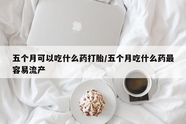 私人卖流产药的联系方式五个月可以吃什么药打胎/五个月吃什么药最容易流产