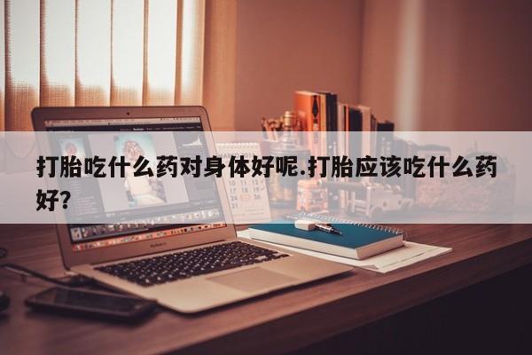 私人卖流产药的联系方式打胎吃什么药对身体好呢.打胎应该吃什么药好？