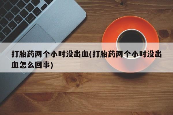 私人卖流产药的联系方式打胎药两个小时没出血(打胎药两个小时没出血怎么回事)