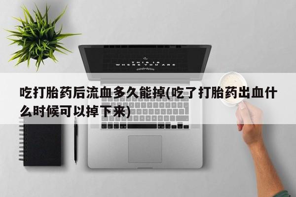 私人卖流产药的联系方式吃打胎药后流血多久能掉(吃了打胎药出血什么时候可以掉下来)