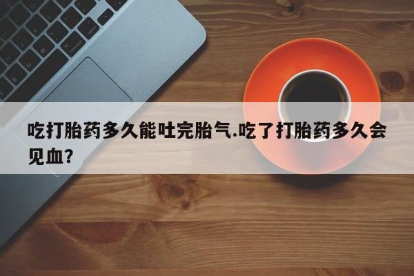 私人卖流产药的联系方式吃打胎药多久能吐完胎气.吃了打胎药多久会见血？