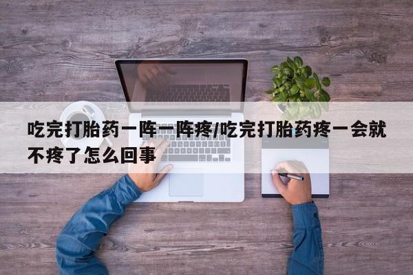 私人卖流产药的联系方式吃完打胎药一阵一阵疼/吃完打胎药疼一会就不疼了怎么回事