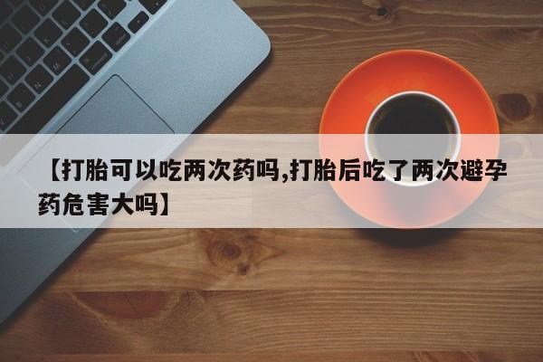私人卖流产药的联系方式【打胎可以吃两次药吗,打胎后吃了两次避孕药危害大吗】