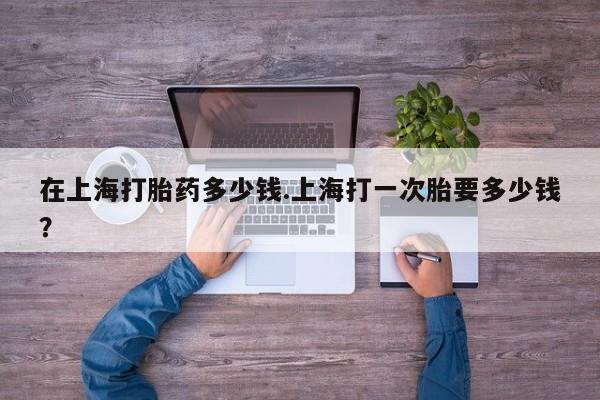 私人卖流产药的联系方式在上海打胎药多少钱.上海打一次胎要多少钱？