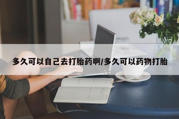 私人卖流产药的联系方式多久可以自己去打胎药啊/多久可以药物打胎
