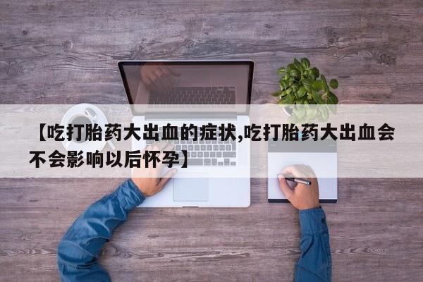 私人卖流产药的联系方式【吃打胎药大出血的症状,吃打胎药大出血会不会影响以后怀孕】