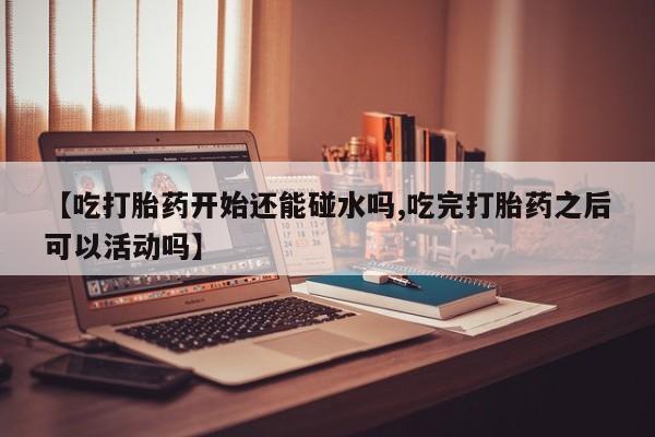 私人卖流产药的联系方式【吃打胎药开始还能碰水吗,吃完打胎药之后可以活动吗】