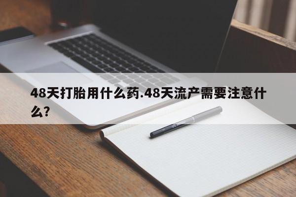 私人卖流产药的联系方式48天打胎用什么药.48天流产需要注意什么？