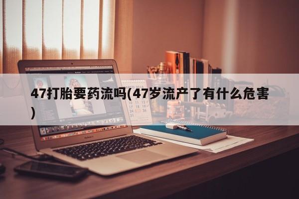 私人卖流产药的联系方式47打胎要药流吗(47岁流产了有什么危害)
