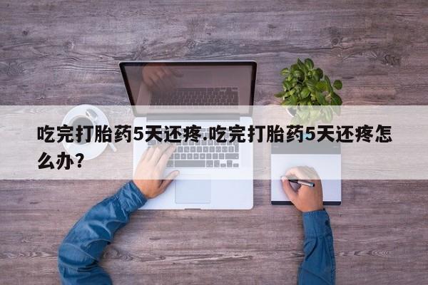 私人卖流产药的联系方式吃完打胎药5天还疼.吃完打胎药5天还疼怎么办？