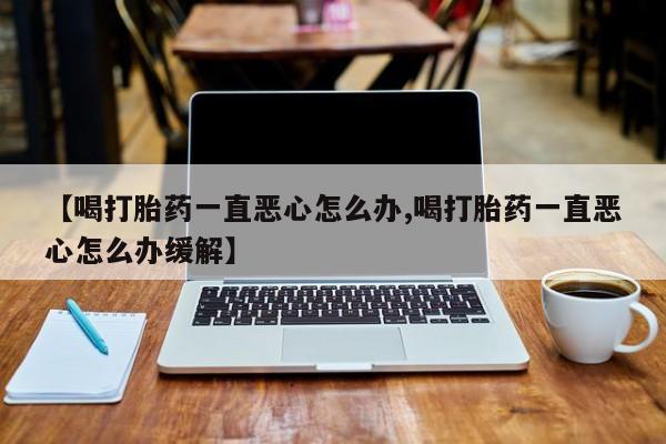 私人卖流产药的联系方式【喝打胎药一直恶心怎么办,喝打胎药一直恶心怎么办缓解】