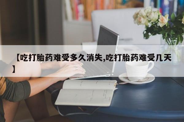 私人卖流产药的联系方式【吃打胎药难受多久消失,吃打胎药难受几天】