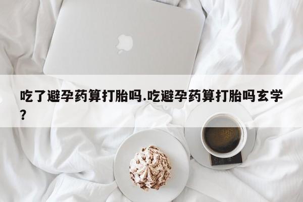私人卖流产药的联系方式吃了避孕药算打胎吗.吃避孕药算打胎吗玄学？