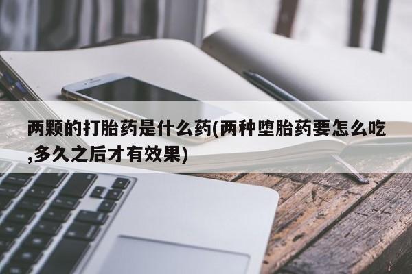 私人卖流产药的联系方式两颗的打胎药是什么药(两种堕胎药要怎么吃,多久之后才有效果)